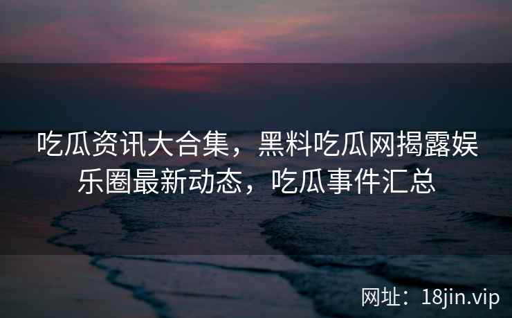 吃瓜资讯大合集，黑料吃瓜网揭露娱乐圈最新动态，吃瓜事件汇总